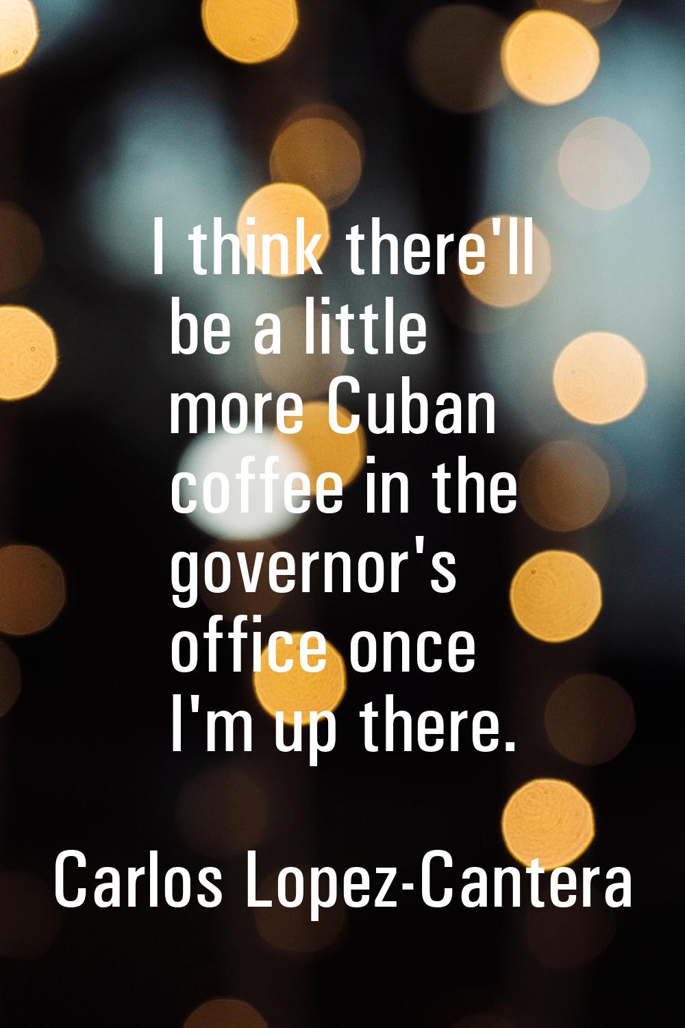 I think there'll be a little more Cuban coffee in the governor's office once I'm up there.