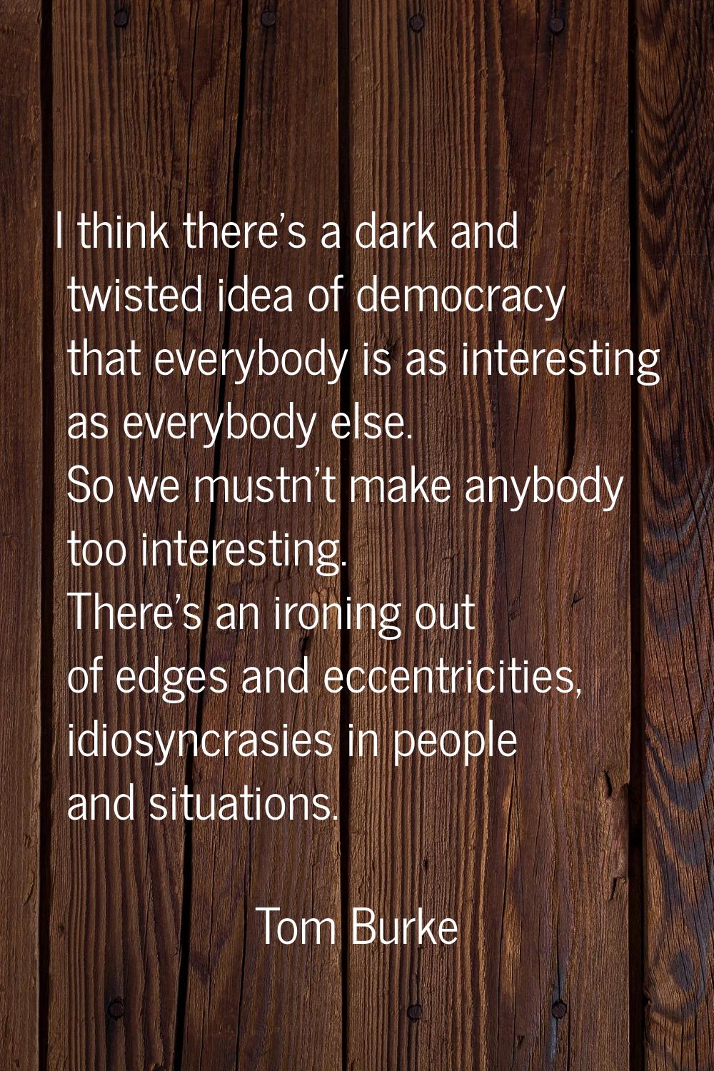 I think there's a dark and twisted idea of democracy that everybody is as interesting as everybody 