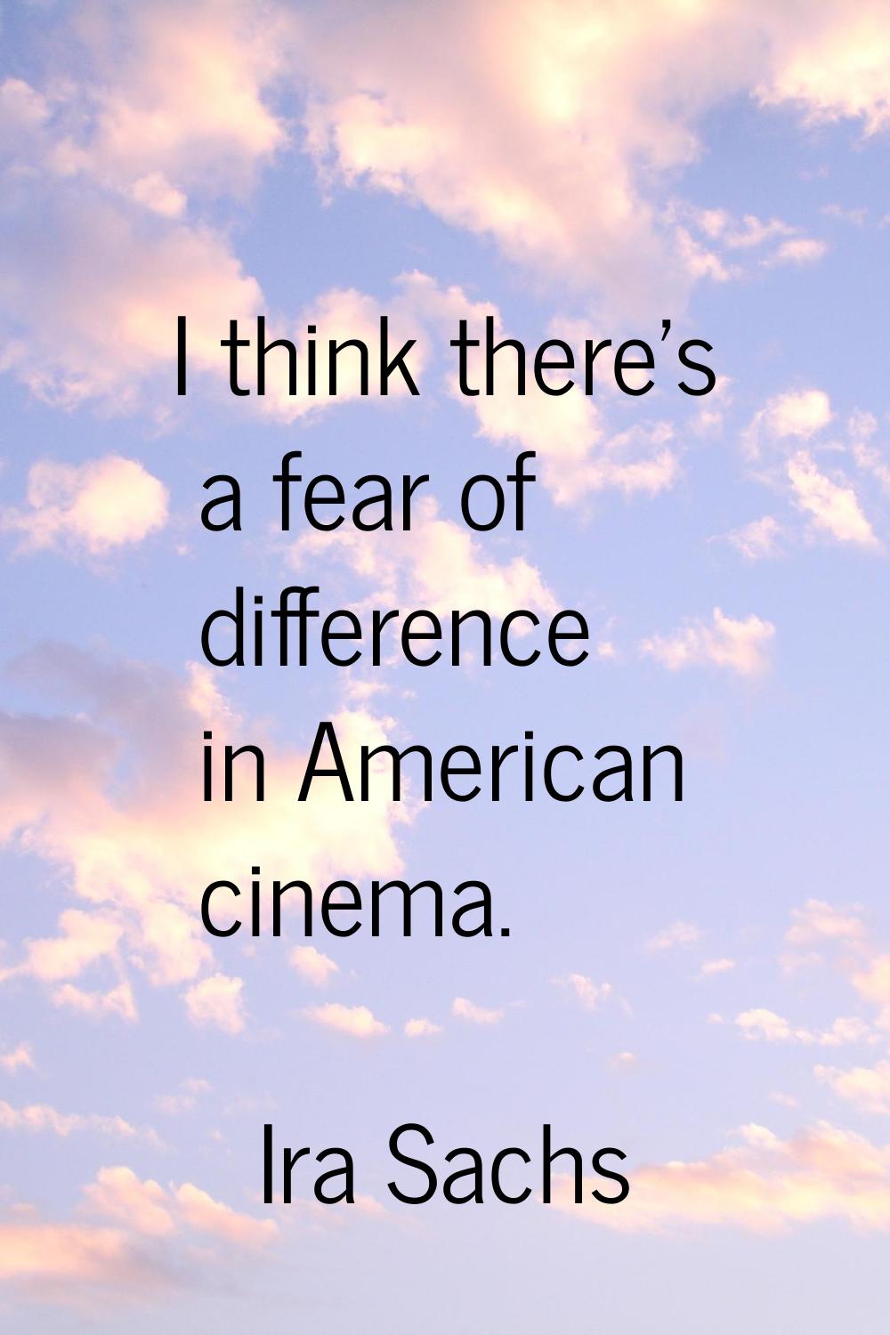 I think there's a fear of difference in American cinema.