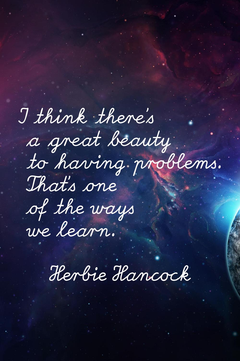 I think there's a great beauty to having problems. That's one of the ways we learn.