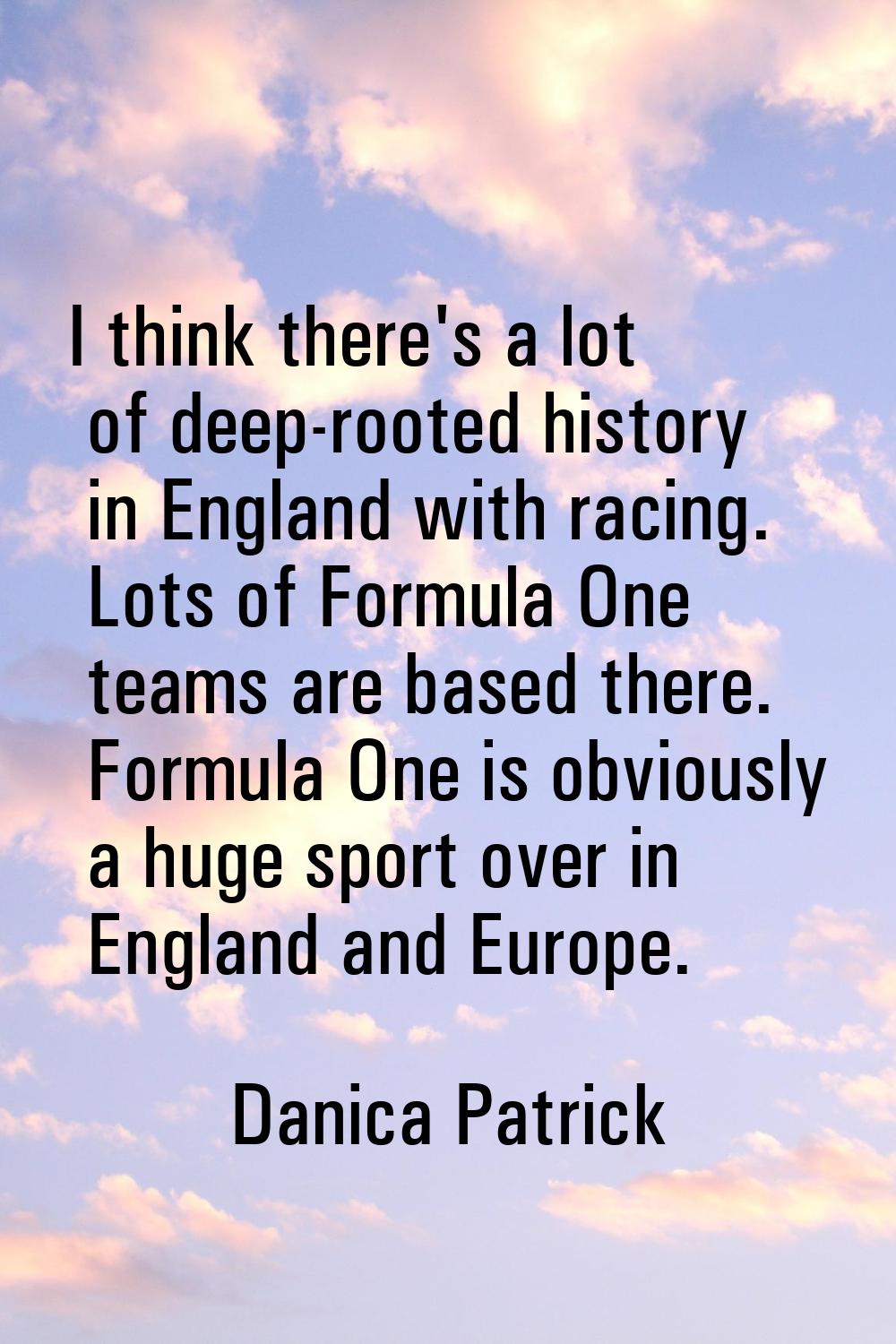 I think there's a lot of deep-rooted history in England with racing. Lots of Formula One teams are 
