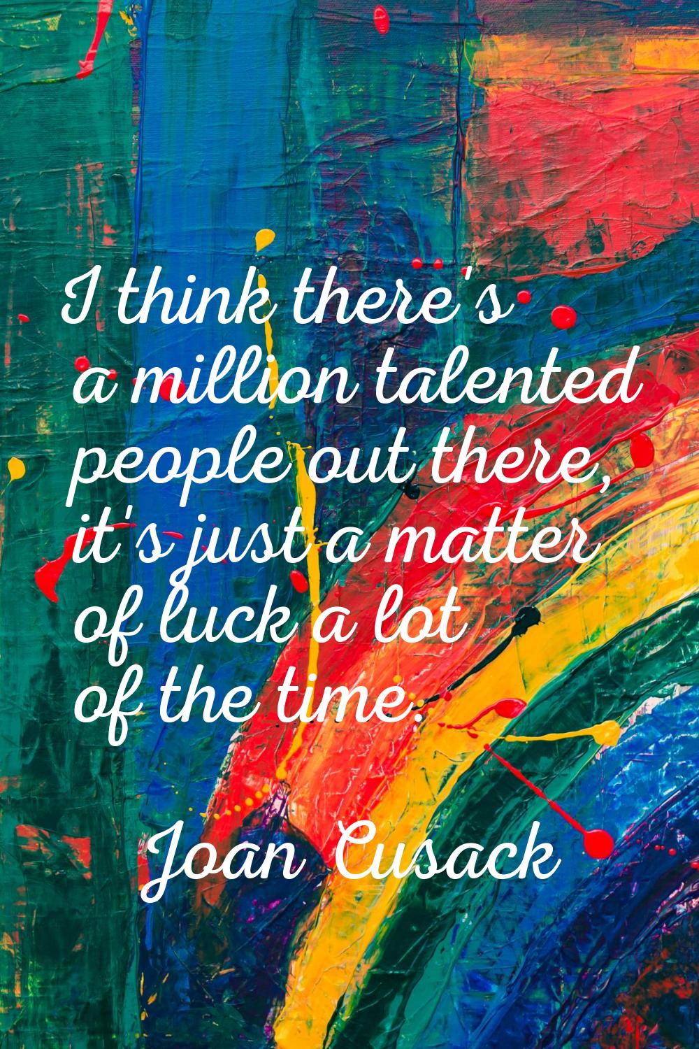 I think there's a million talented people out there, it's just a matter of luck a lot of the time.