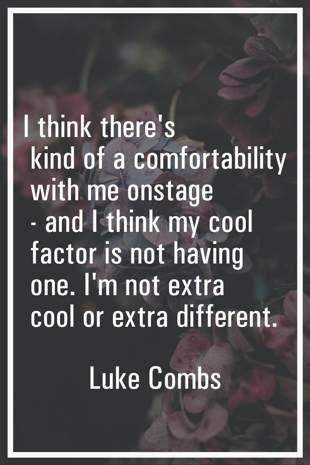 I think there's kind of a comfortability with me onstage - and I think my cool factor is not having