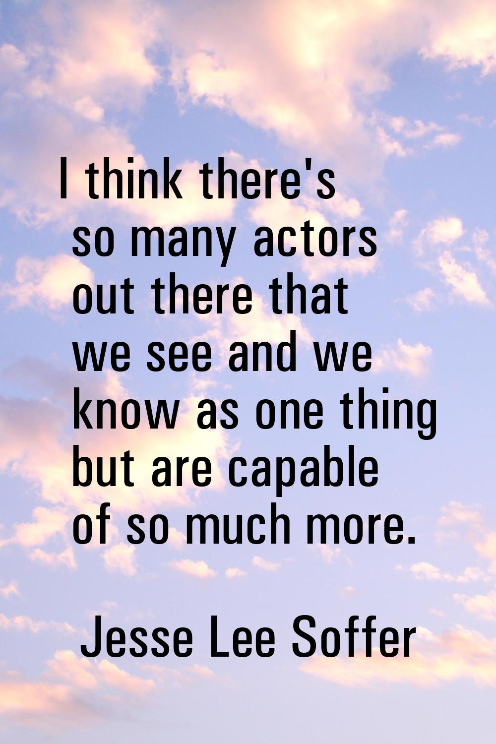 I think there's so many actors out there that we see and we know as one thing but are capable of so