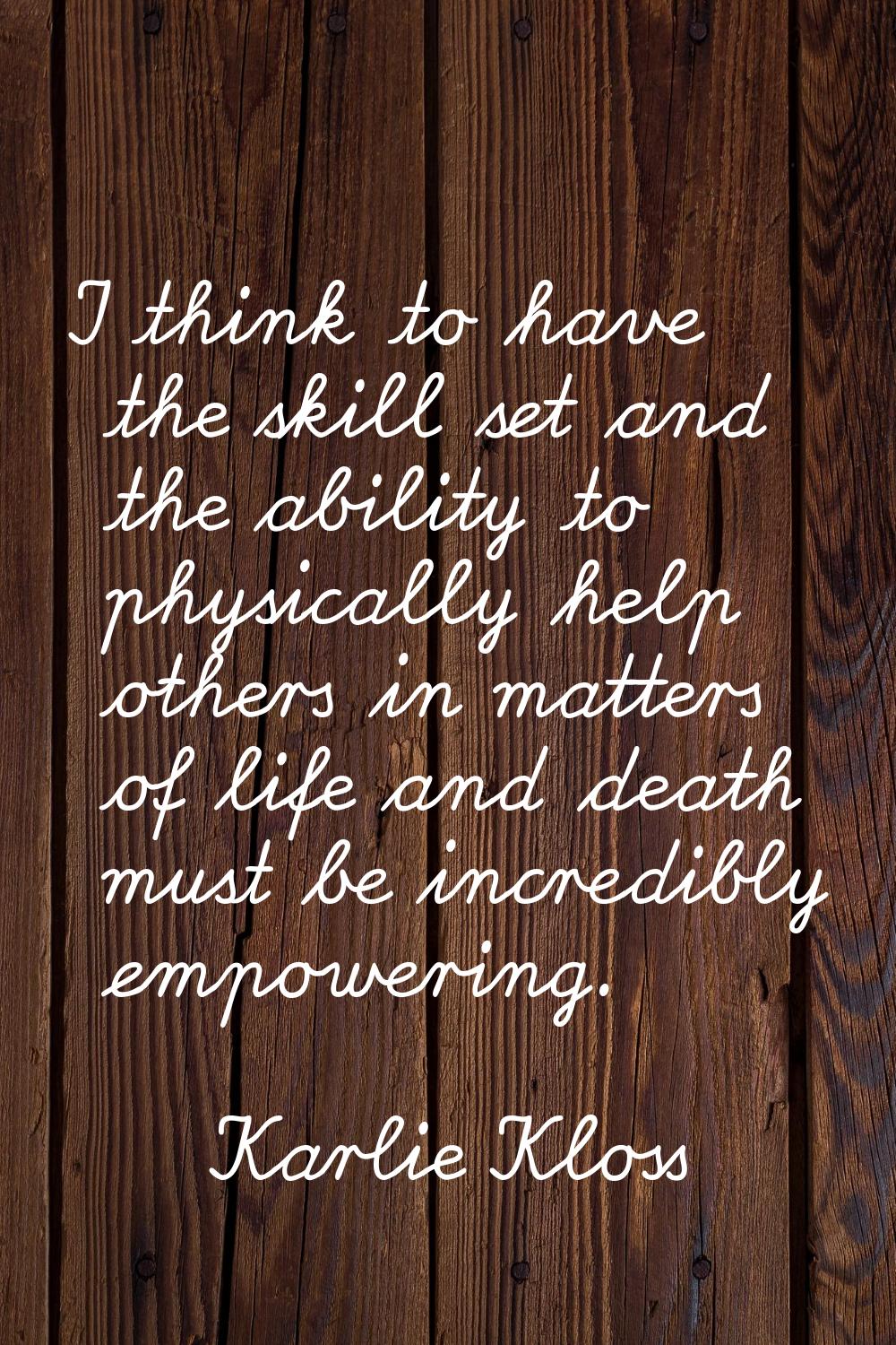 I think to have the skill set and the ability to physically help others in matters of life and deat