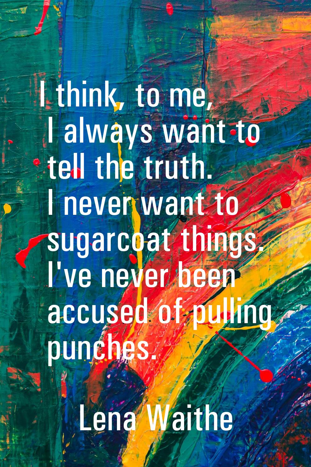I think, to me, I always want to tell the truth. I never want to sugarcoat things. I've never been 