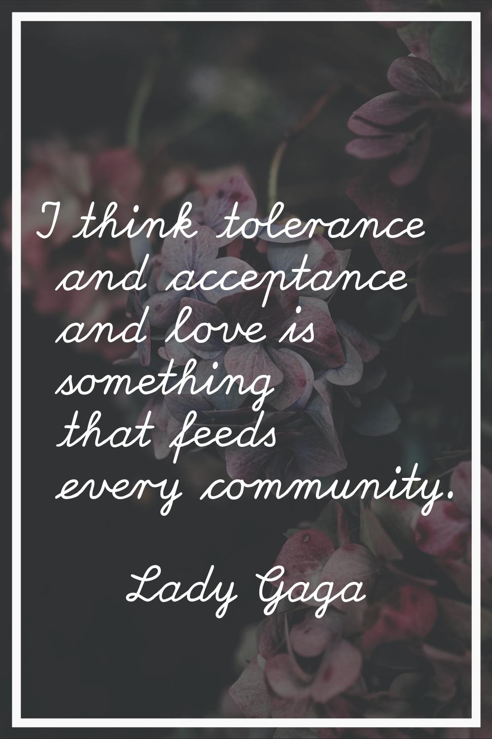 I think tolerance and acceptance and love is something that feeds every community.