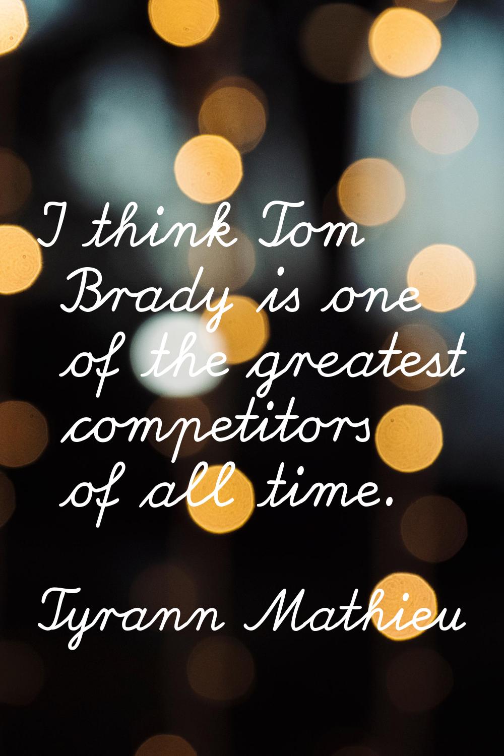 I think Tom Brady is one of the greatest competitors of all time.