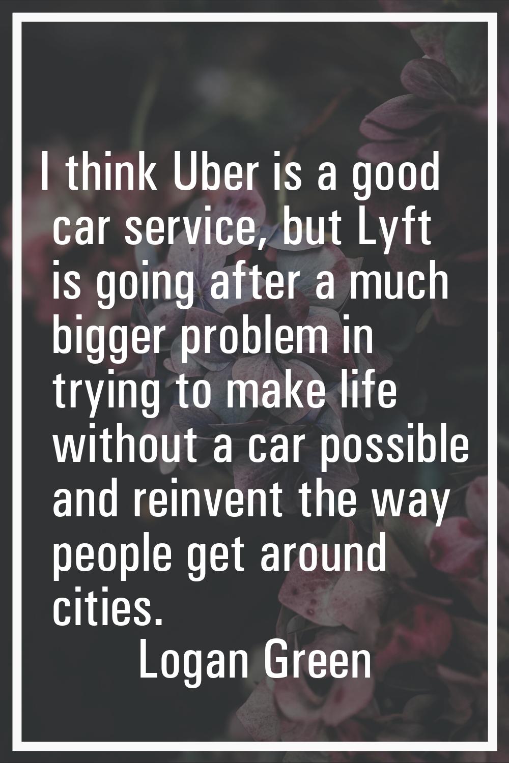 I think Uber is a good car service, but Lyft is going after a much bigger problem in trying to make
