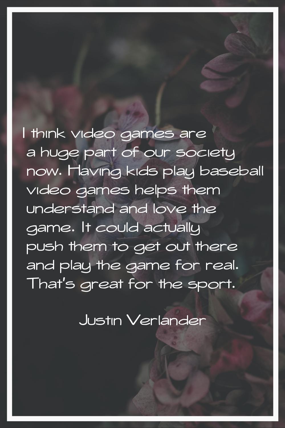 I think video games are a huge part of our society now. Having kids play baseball video games helps