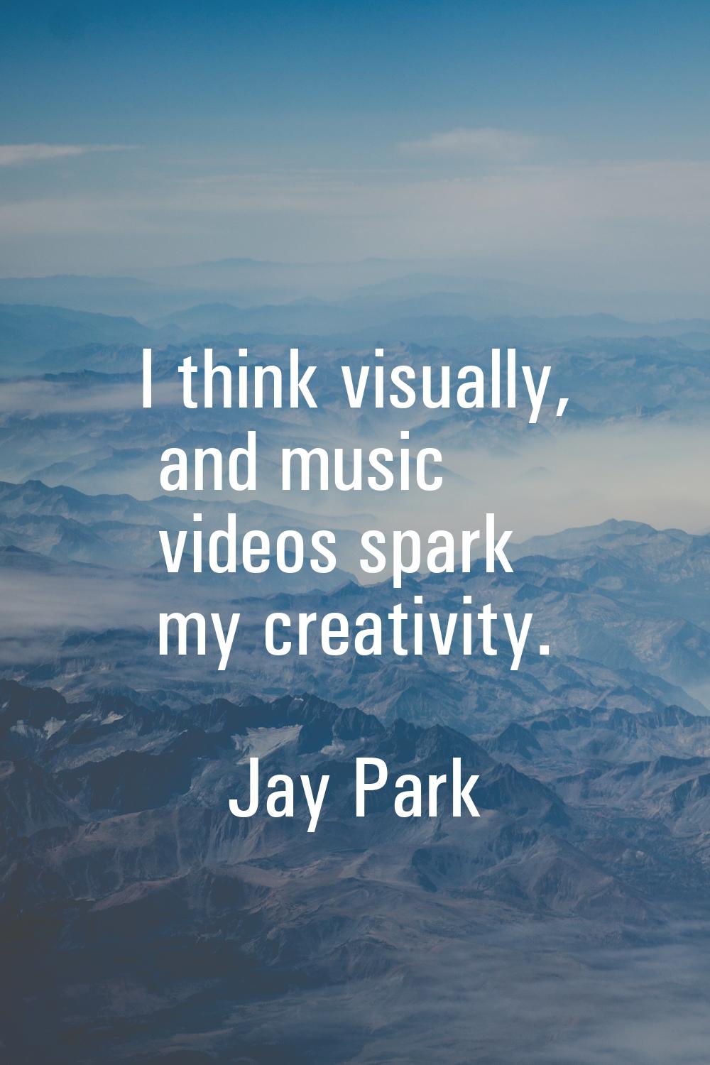 I think visually, and music videos spark my creativity.