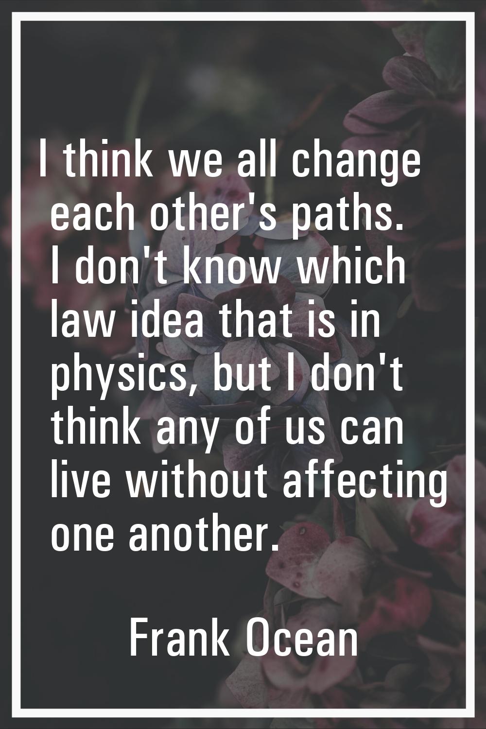 I think we all change each other's paths. I don't know which law idea that is in physics, but I don