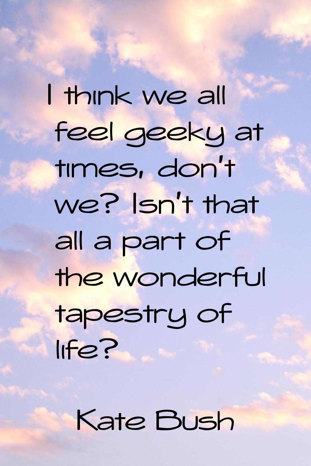 I think we all feel geeky at times, don't we? Isn't that all a part of the wonderful tapestry of li