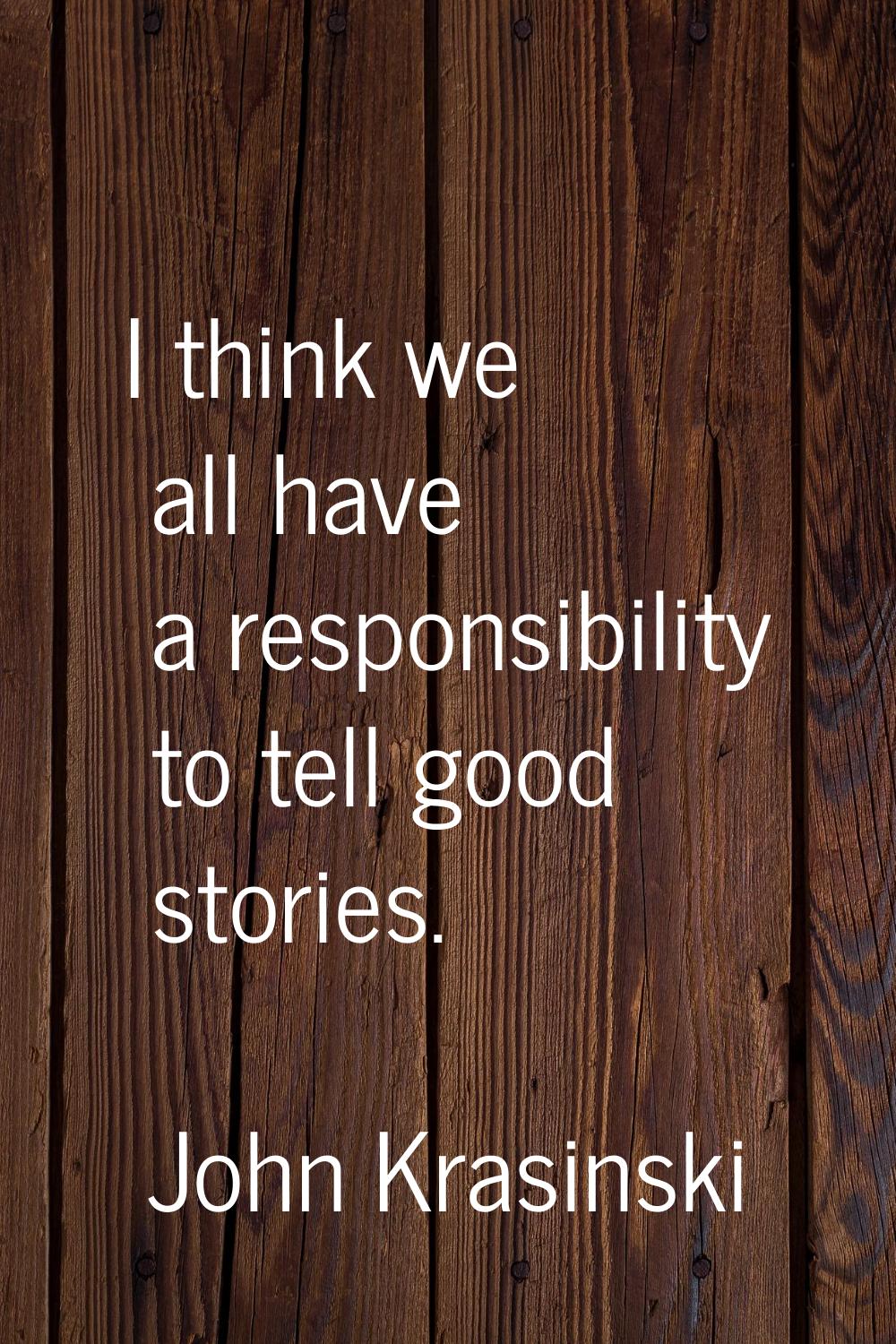 I think we all have a responsibility to tell good stories.
