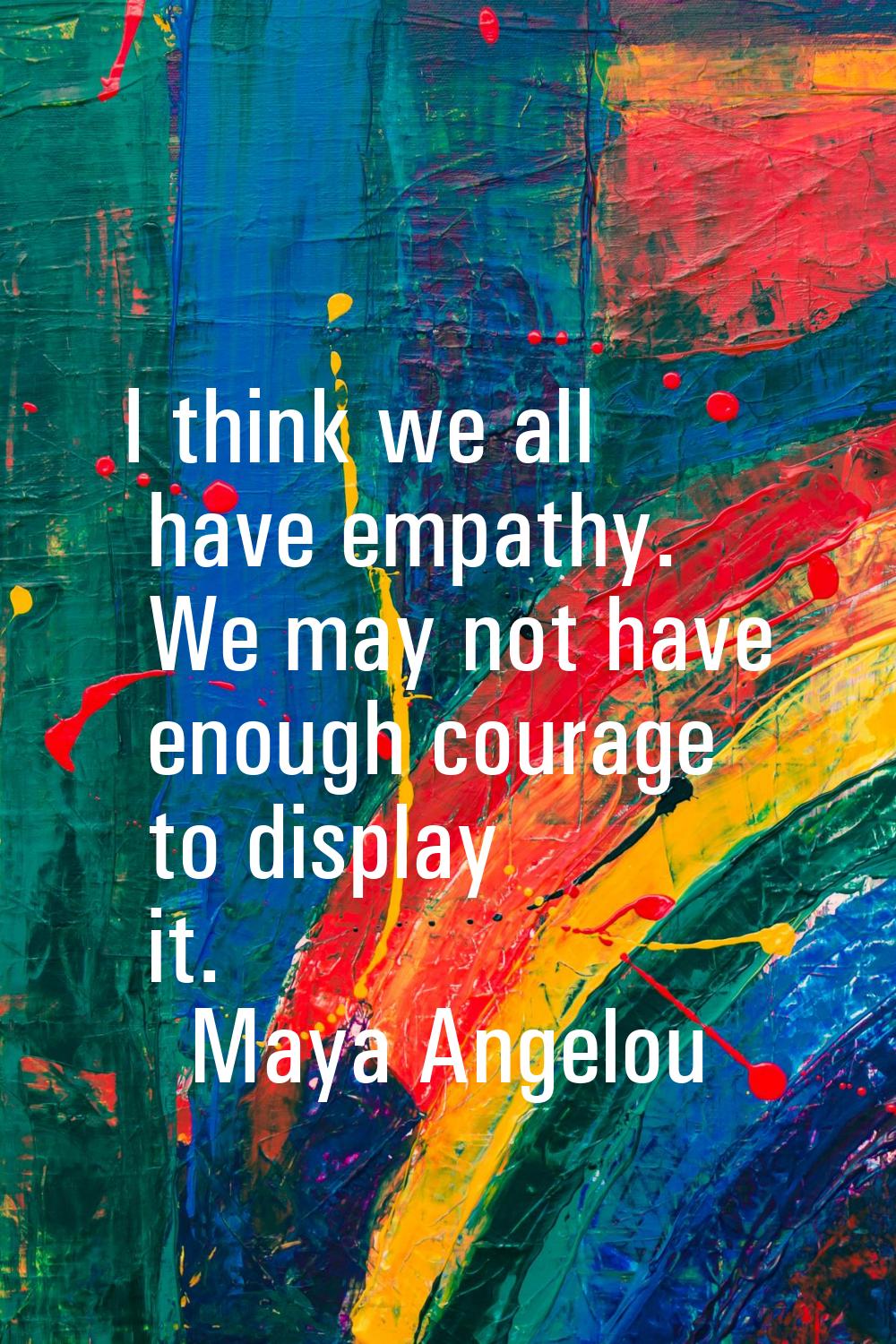 I think we all have empathy. We may not have enough courage to display it.