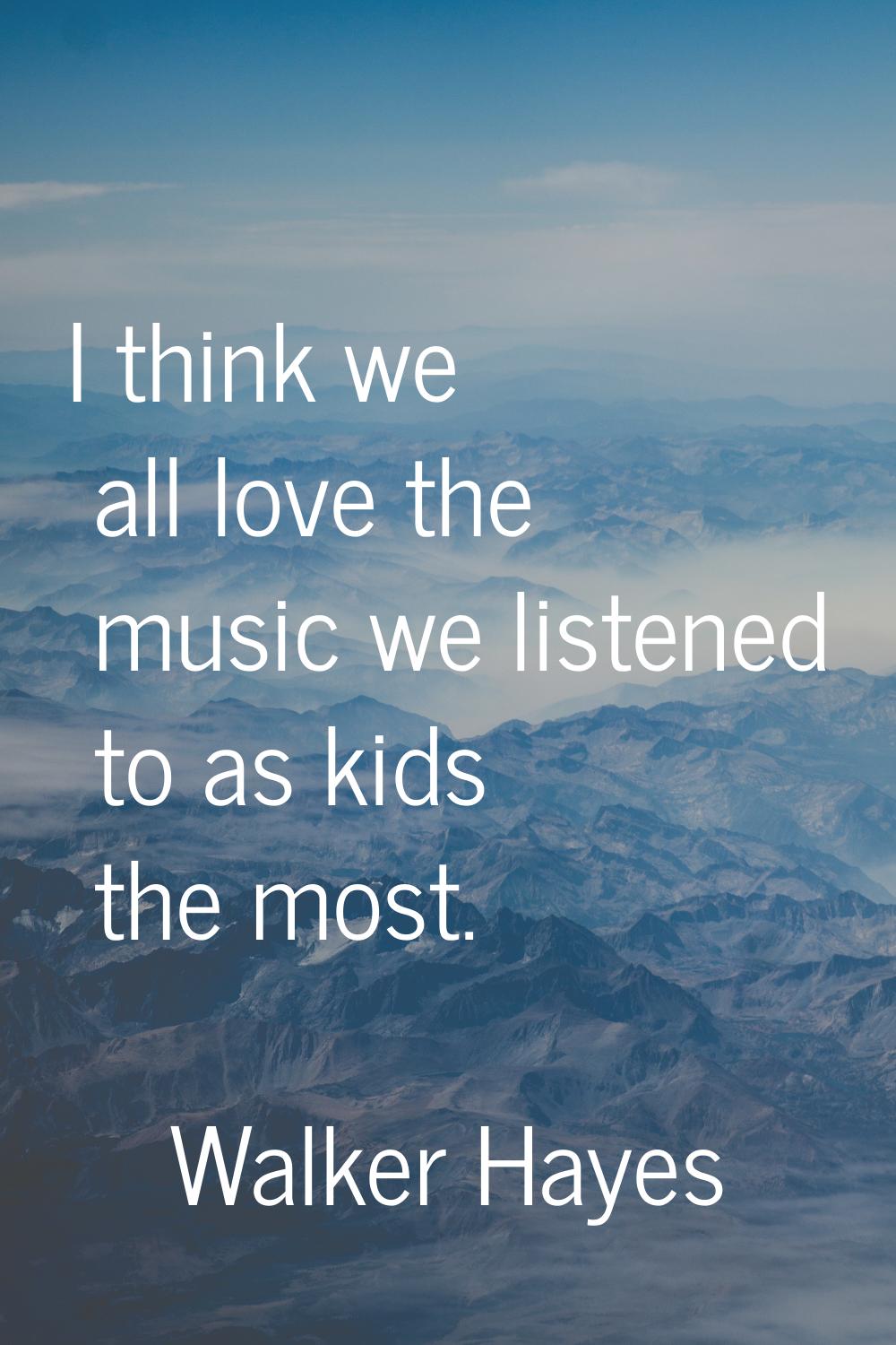 I think we all love the music we listened to as kids the most.