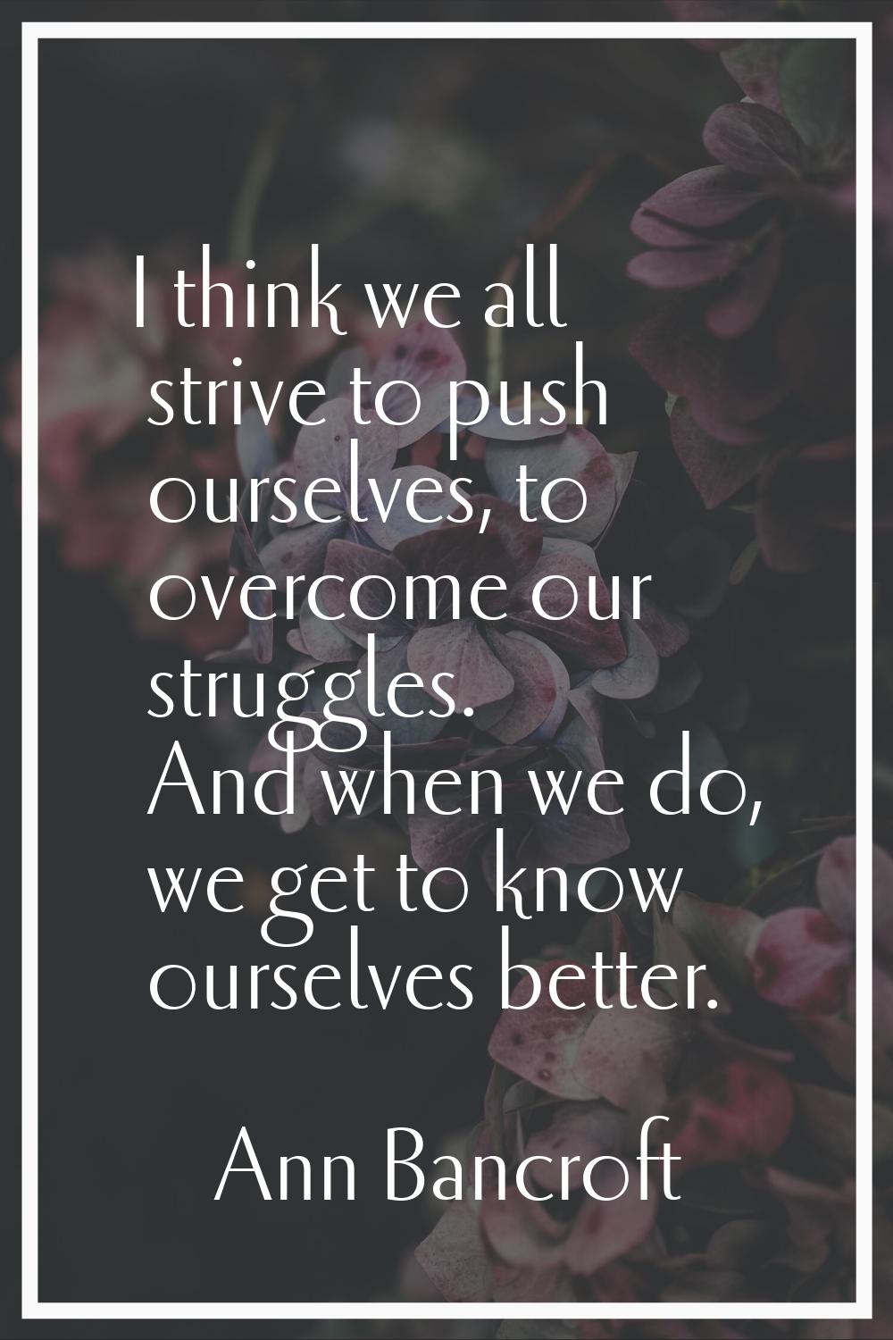 I think we all strive to push ourselves, to overcome our struggles. And when we do, we get to know 