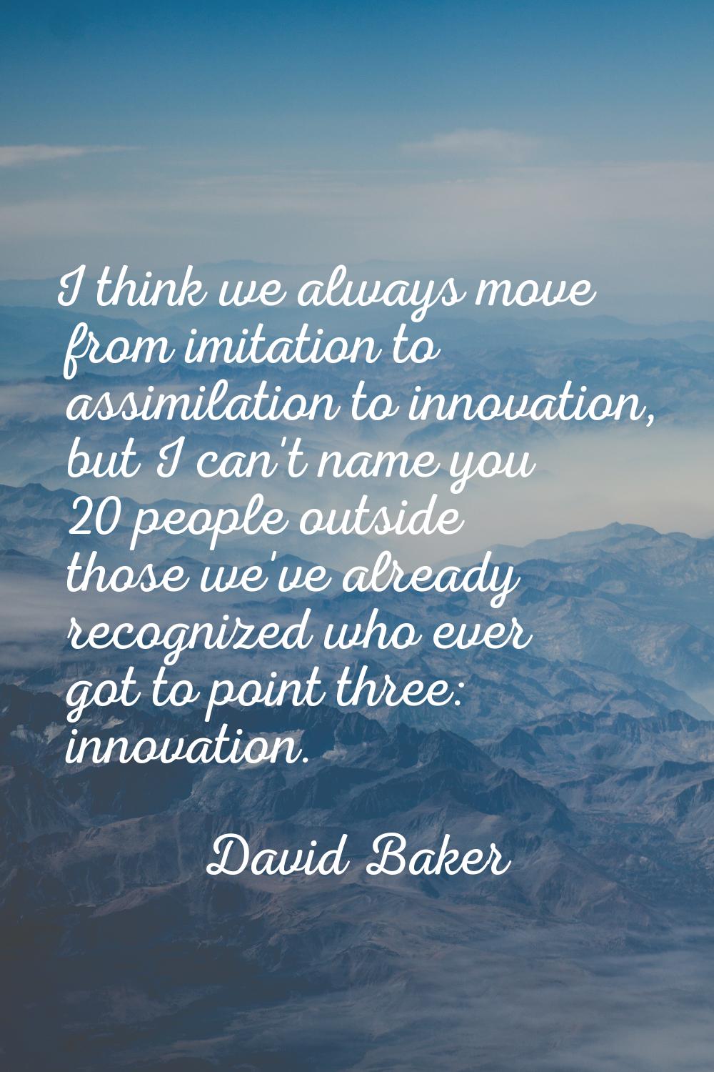 I think we always move from imitation to assimilation to innovation, but I can't name you 20 people