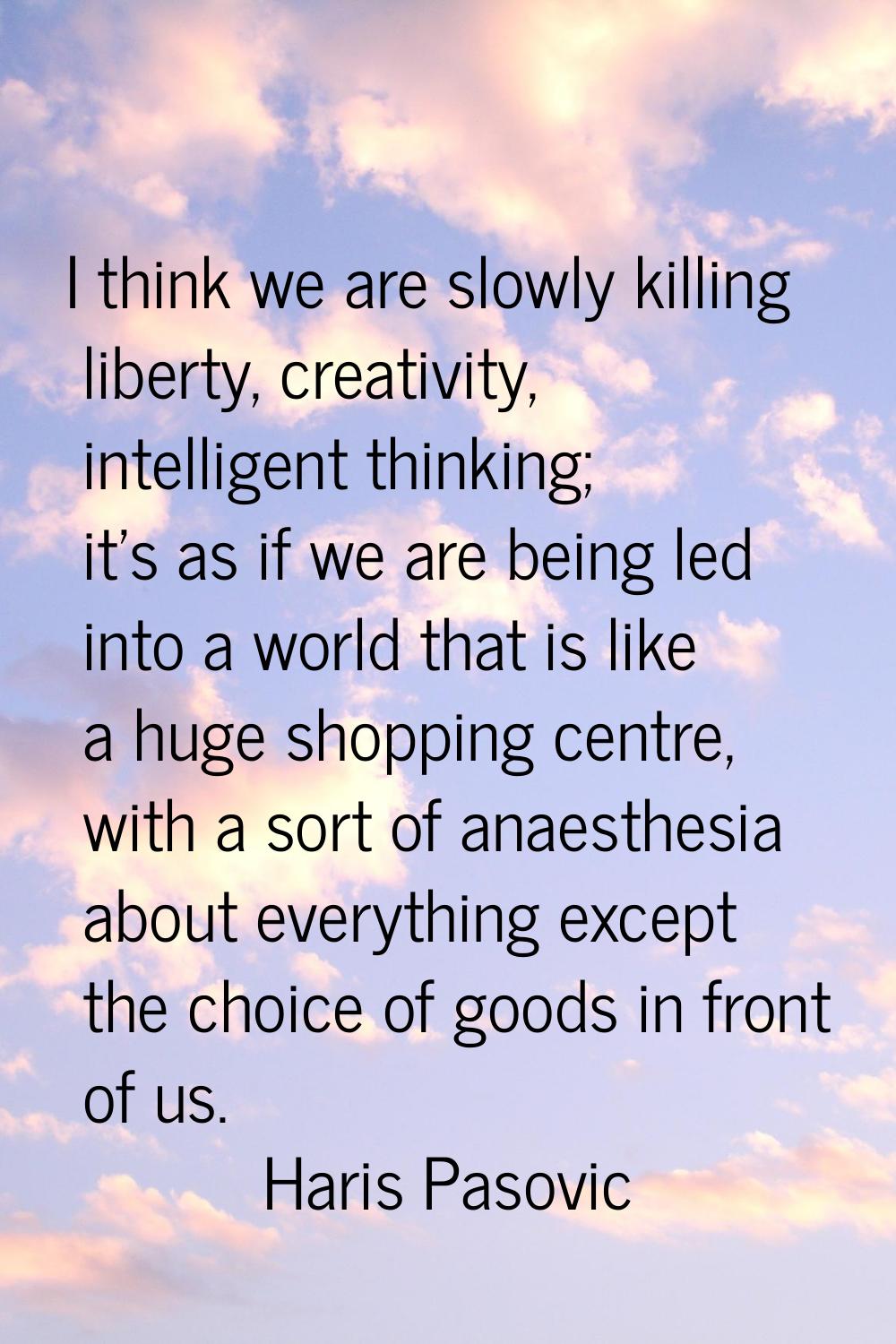 I think we are slowly killing liberty, creativity, intelligent thinking; it's as if we are being le