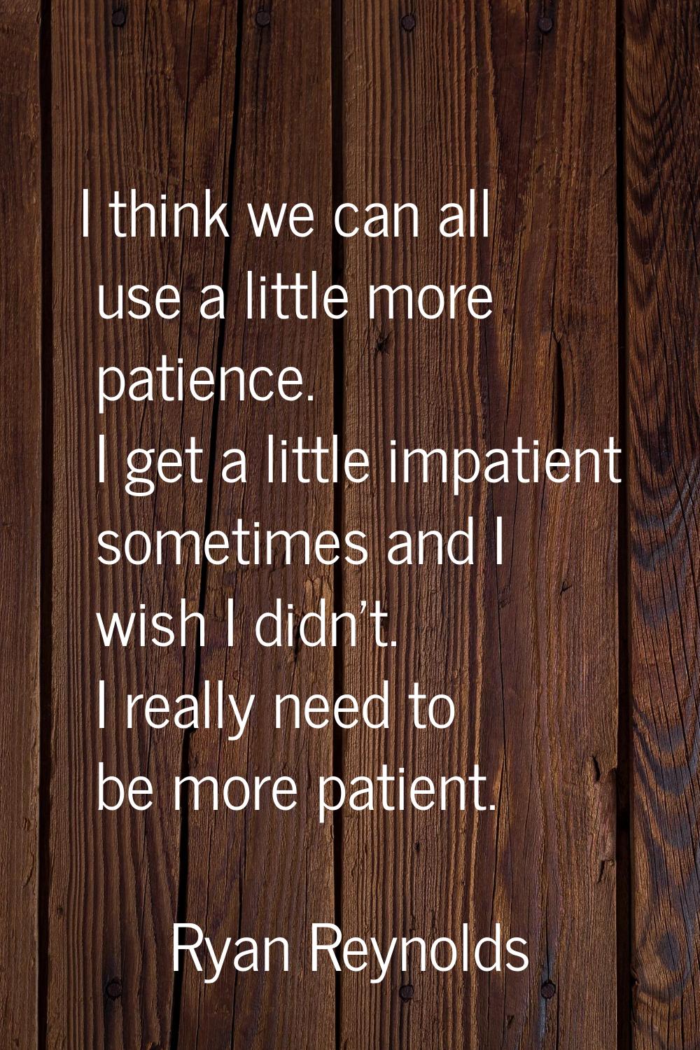 I think we can all use a little more patience. I get a little impatient sometimes and I wish I didn