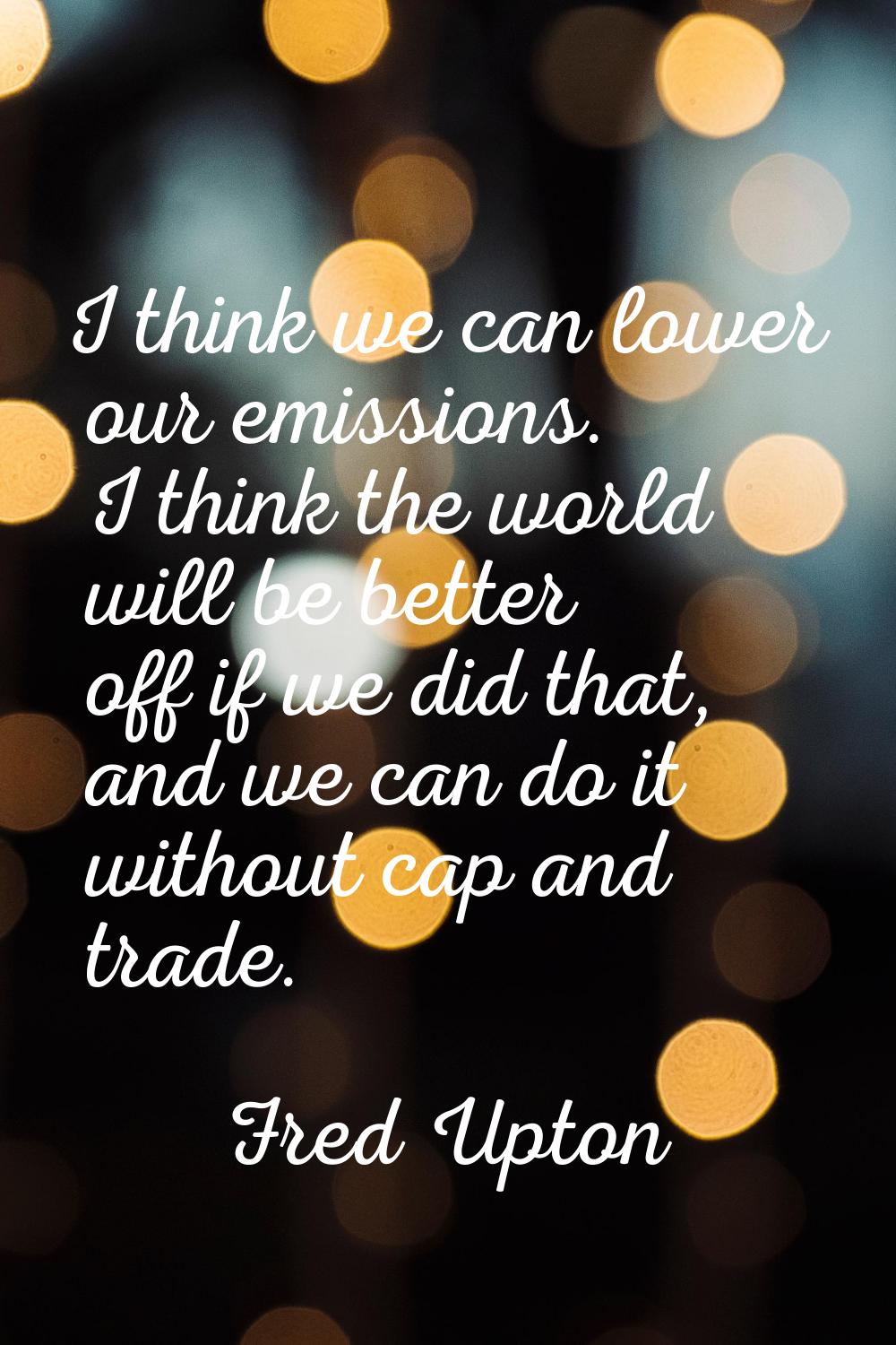 I think we can lower our emissions. I think the world will be better off if we did that, and we can