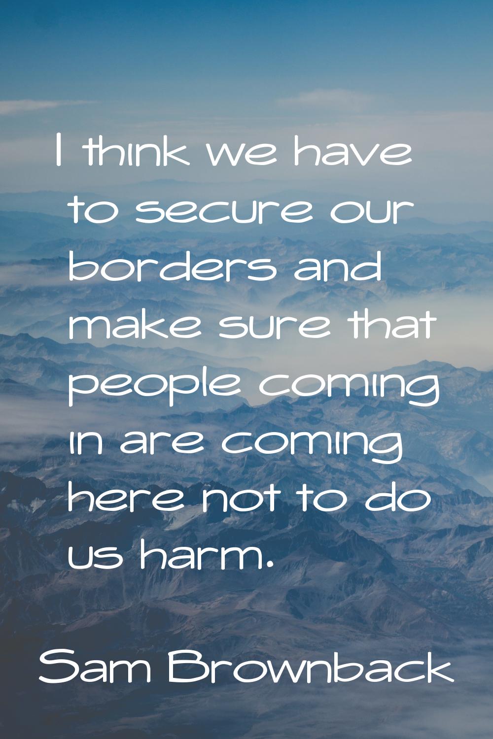 I think we have to secure our borders and make sure that people coming in are coming here not to do