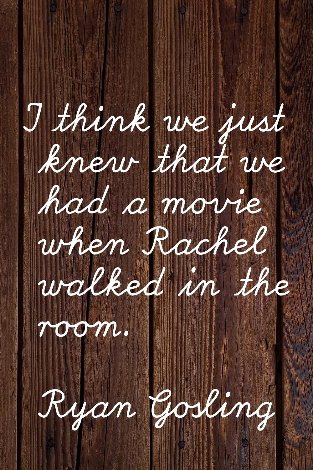 I think we just knew that we had a movie when Rachel walked in the room.