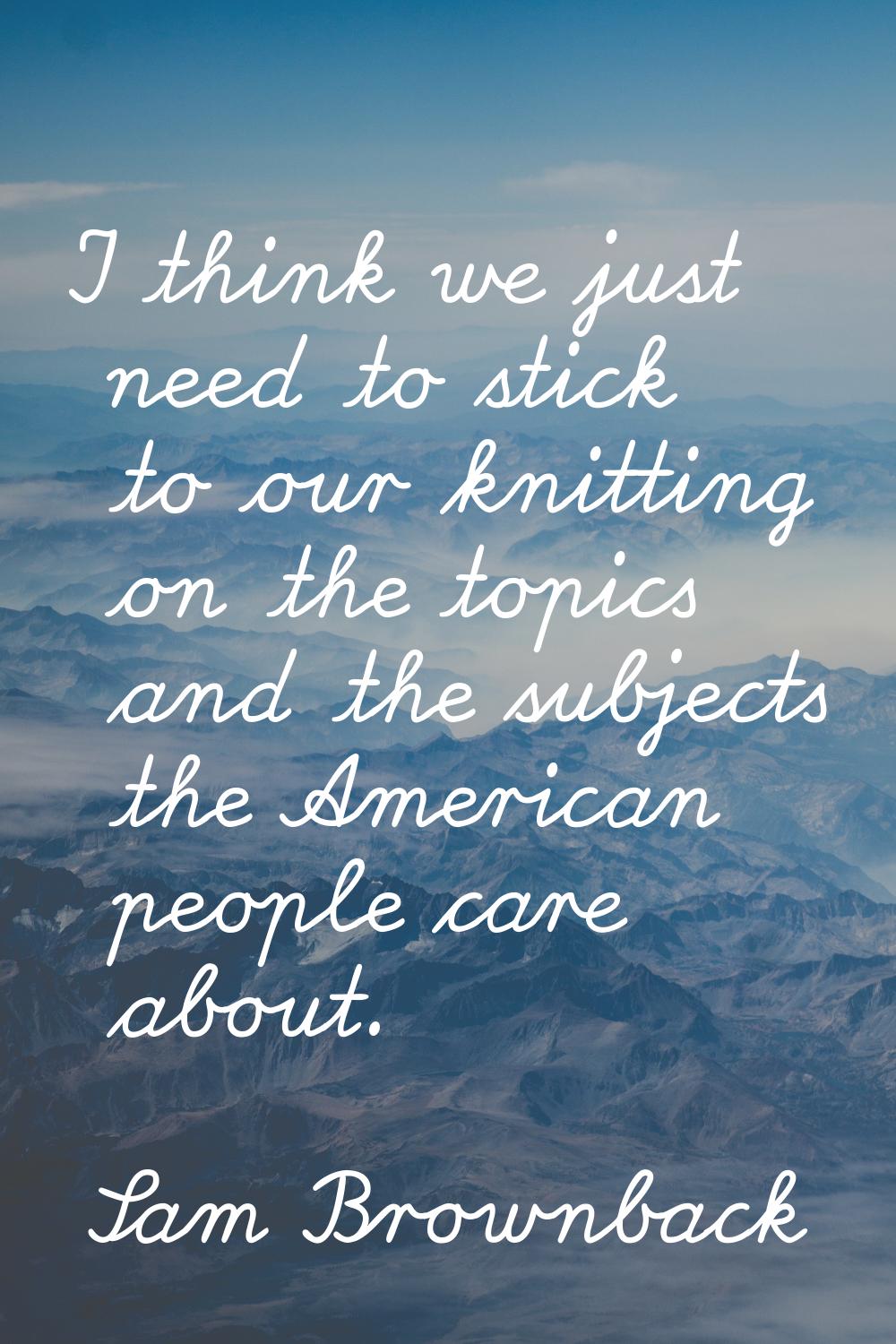 I think we just need to stick to our knitting on the topics and the subjects the American people ca