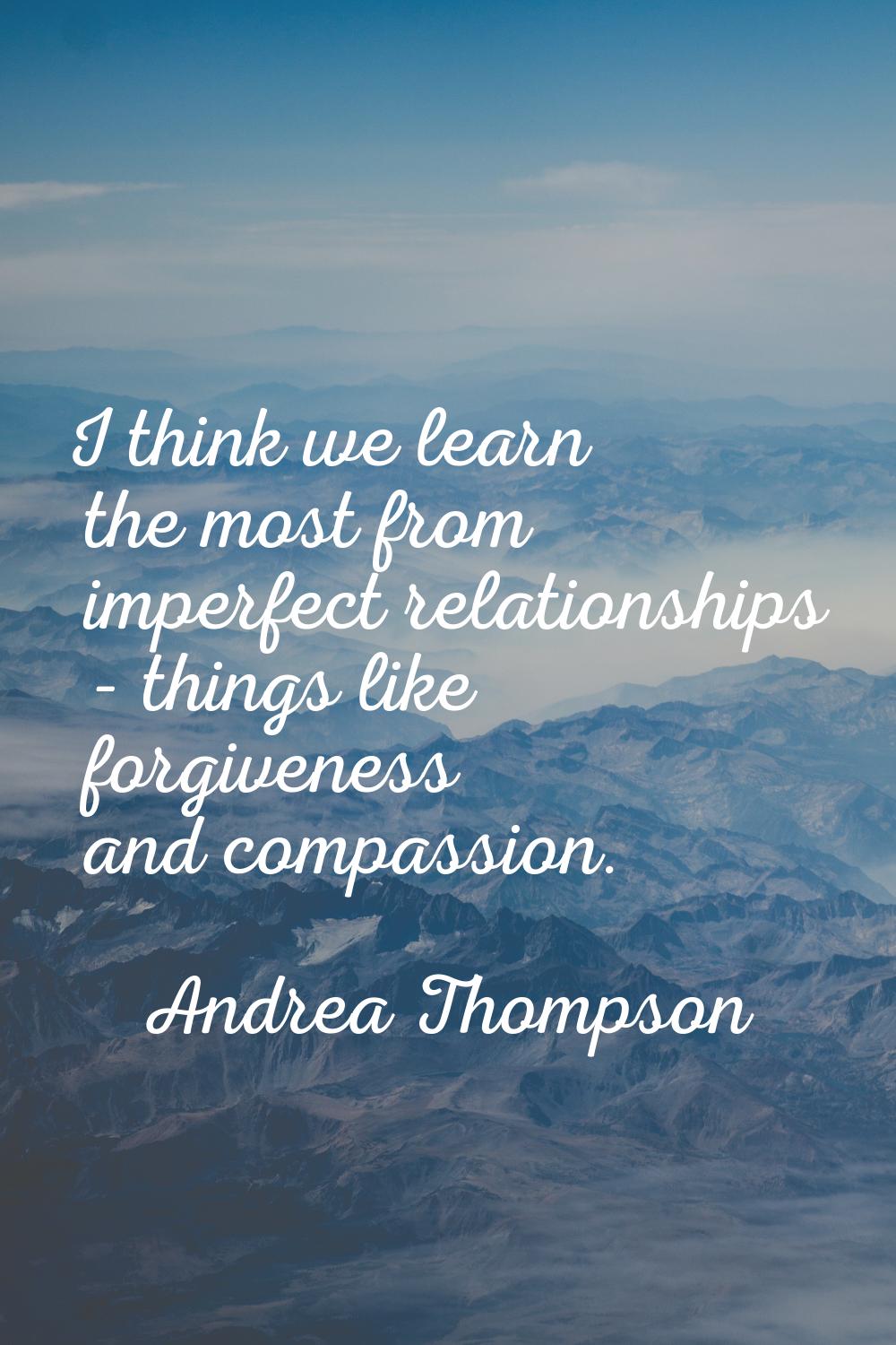 I think we learn the most from imperfect relationships - things like forgiveness and compassion.