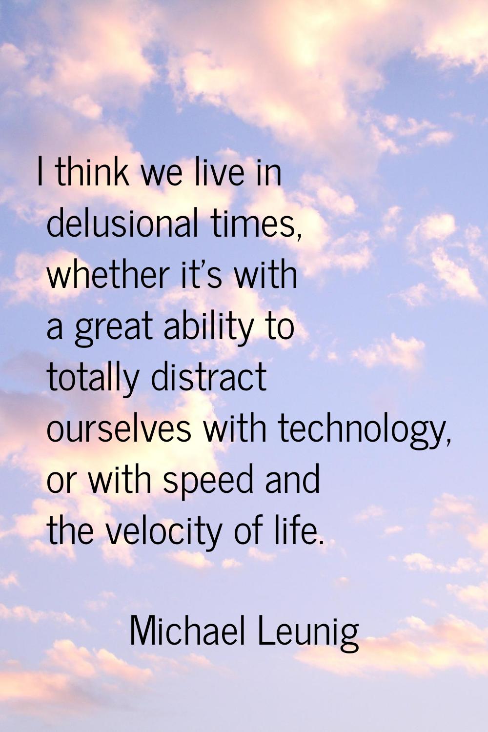 I think we live in delusional times, whether it's with a great ability to totally distract ourselve