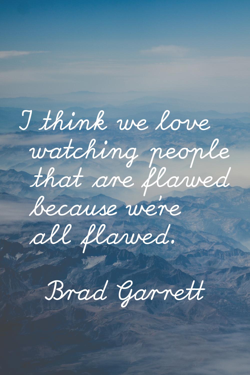 I think we love watching people that are flawed because we're all flawed.