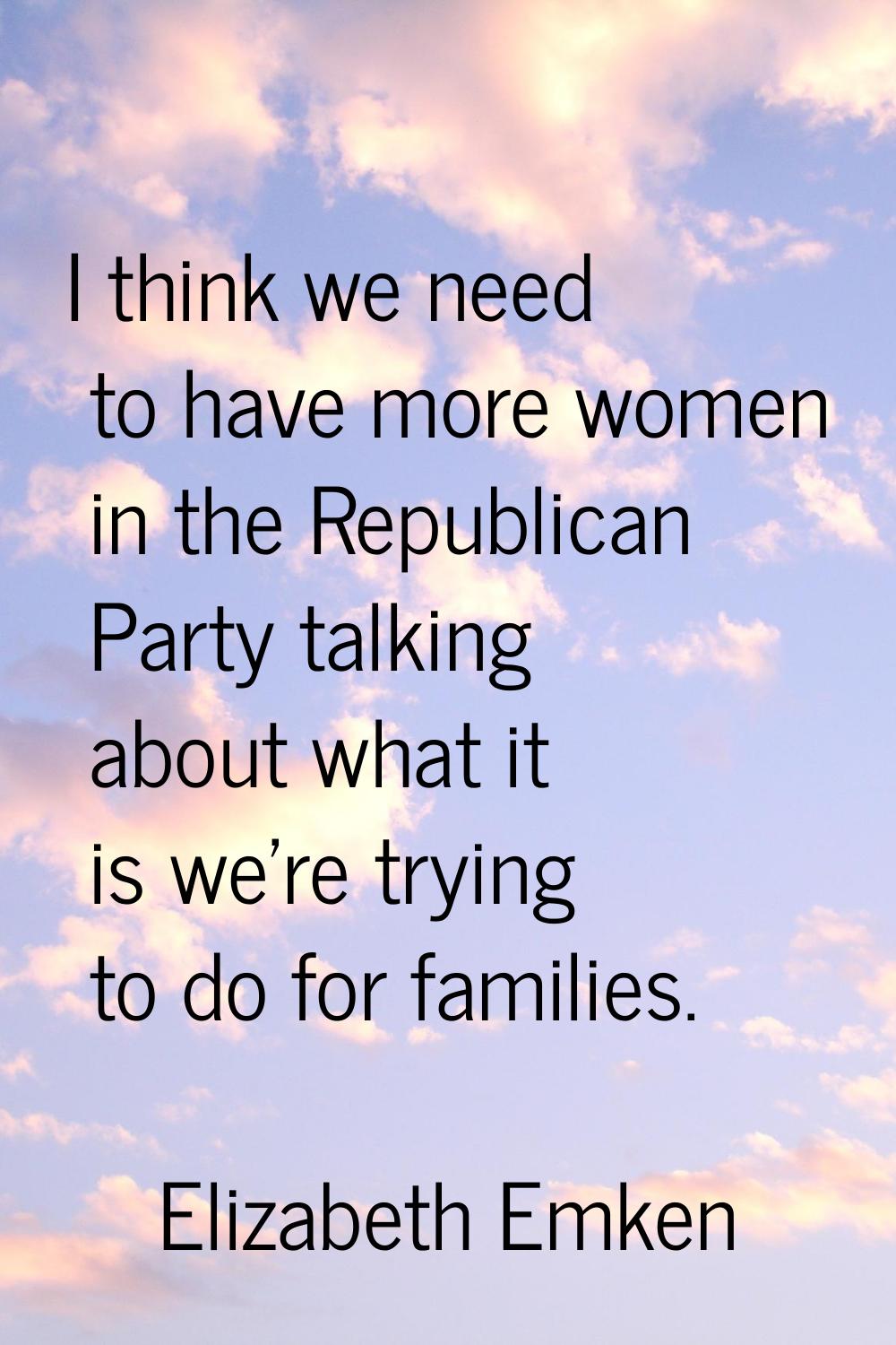 I think we need to have more women in the Republican Party talking about what it is we're trying to