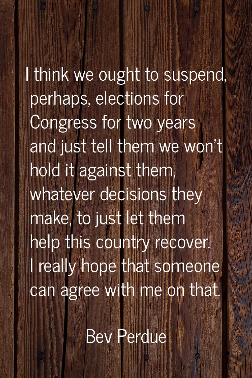 I think we ought to suspend, perhaps, elections for Congress for two years and just tell them we wo