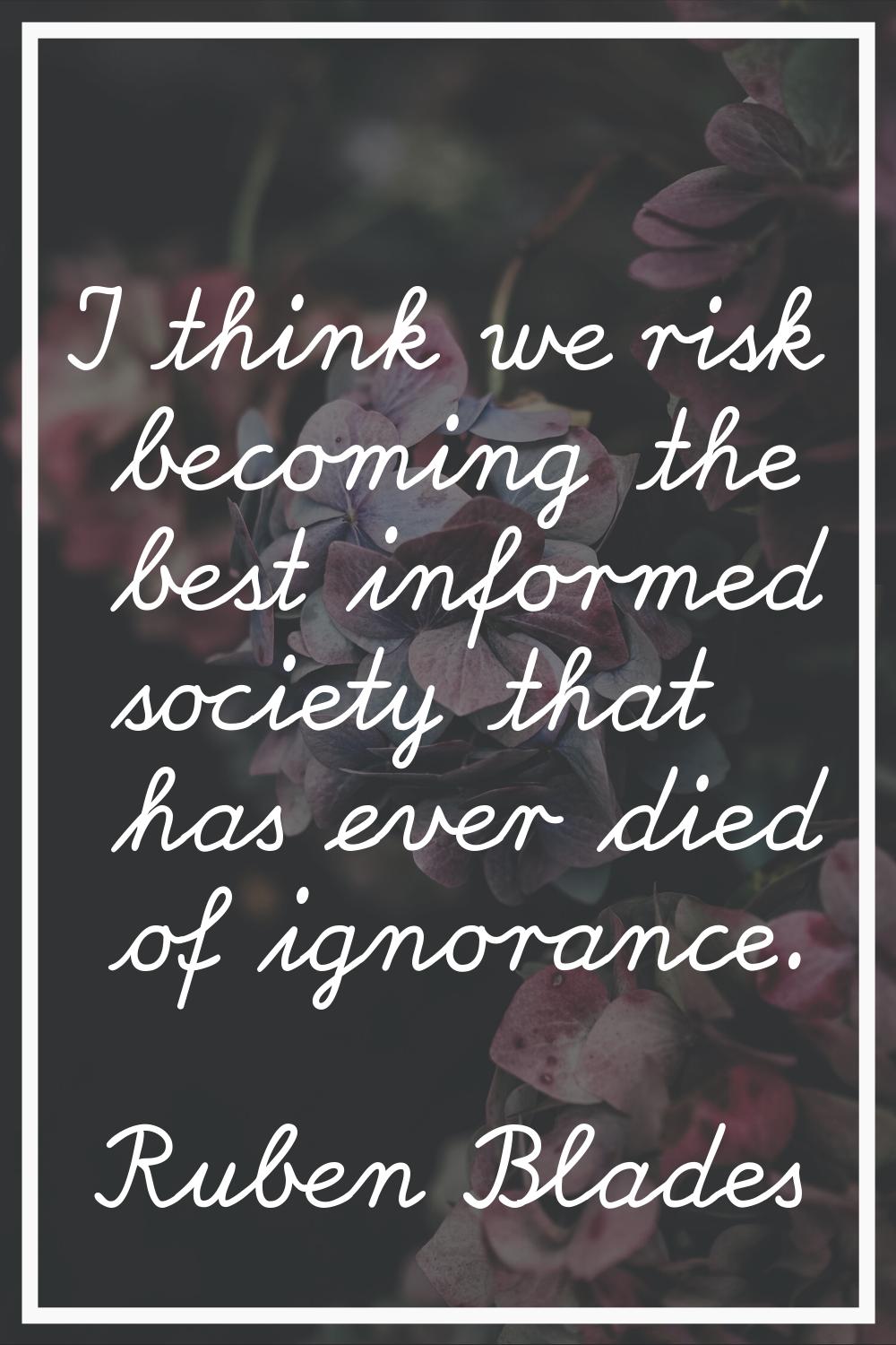 I think we risk becoming the best informed society that has ever died of ignorance.
