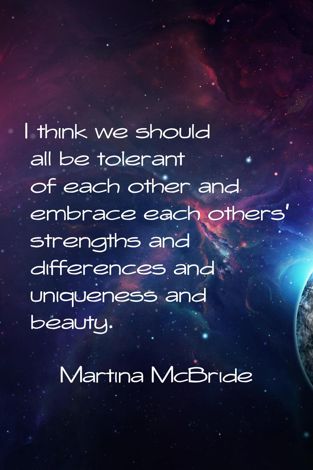 I think we should all be tolerant of each other and embrace each others' strengths and differences 