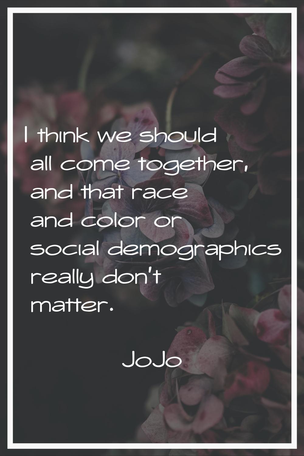 I think we should all come together, and that race and color or social demographics really don't ma