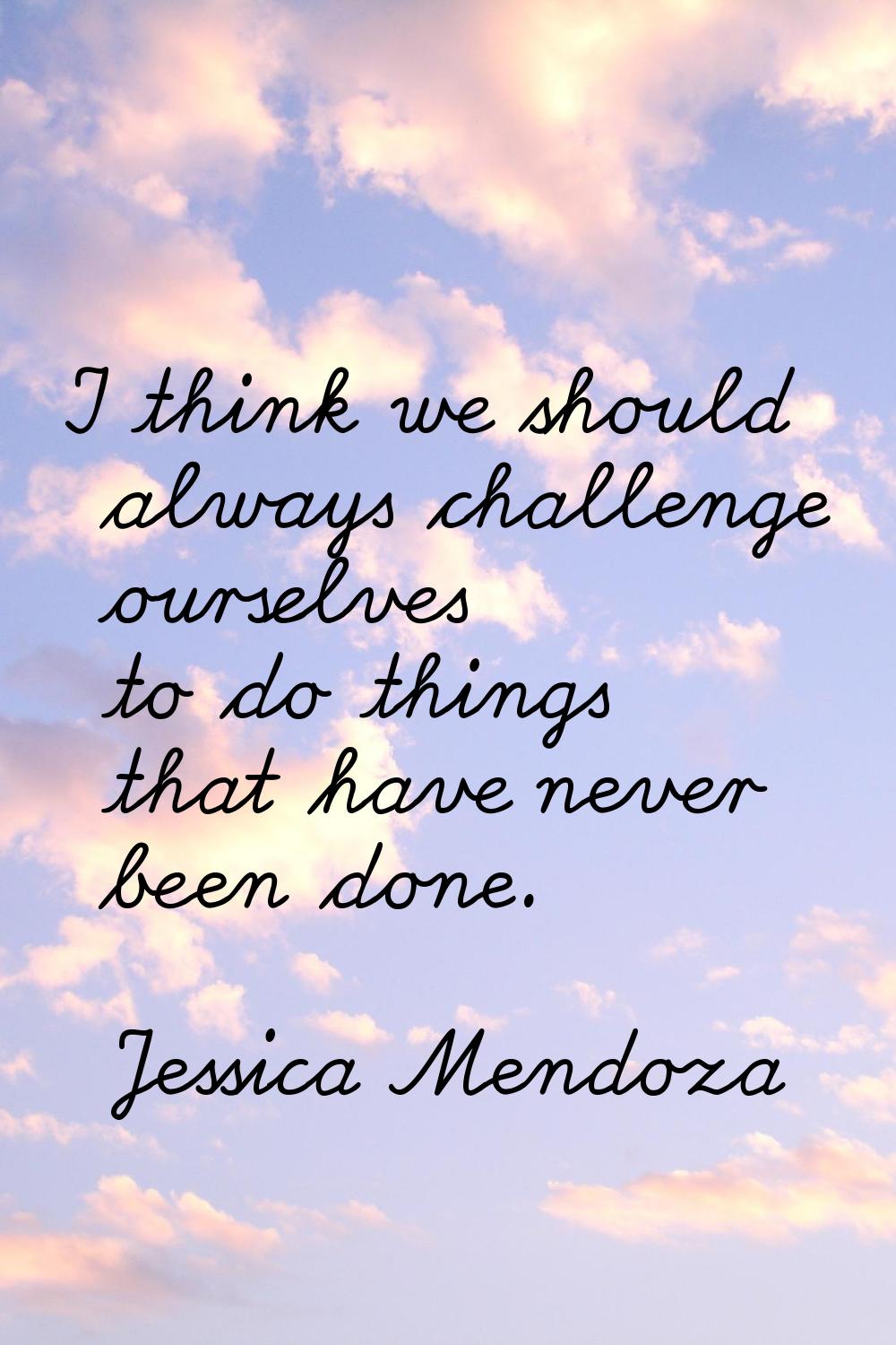 I think we should always challenge ourselves to do things that have never been done.