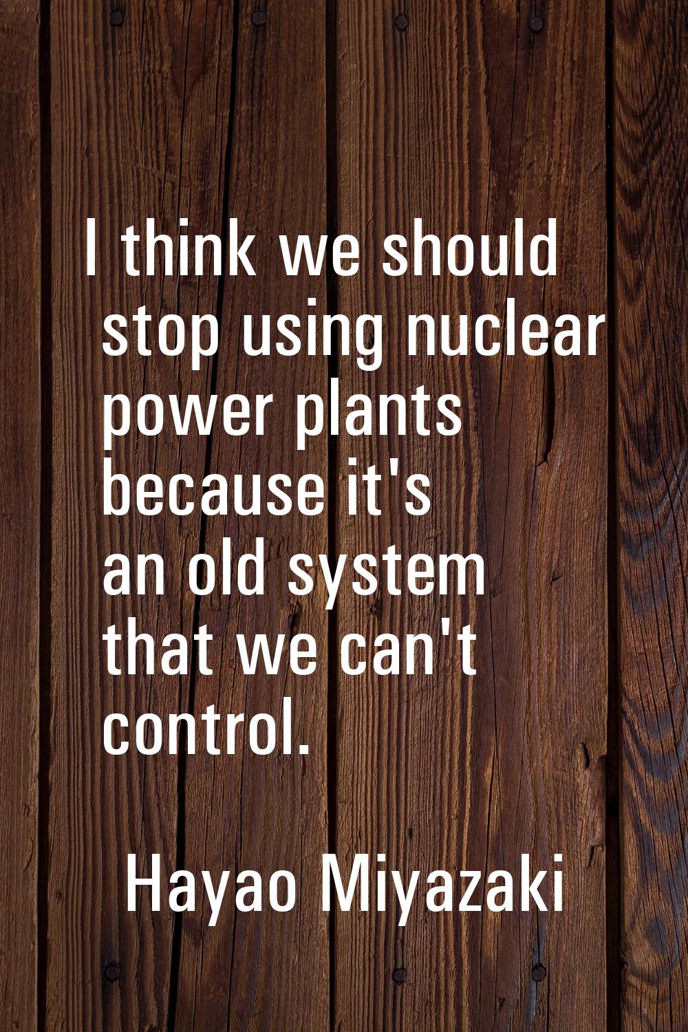 I think we should stop using nuclear power plants because it's an old system that we can't control.