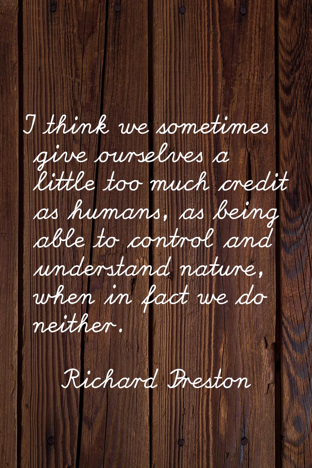 I think we sometimes give ourselves a little too much credit as humans, as being able to control an