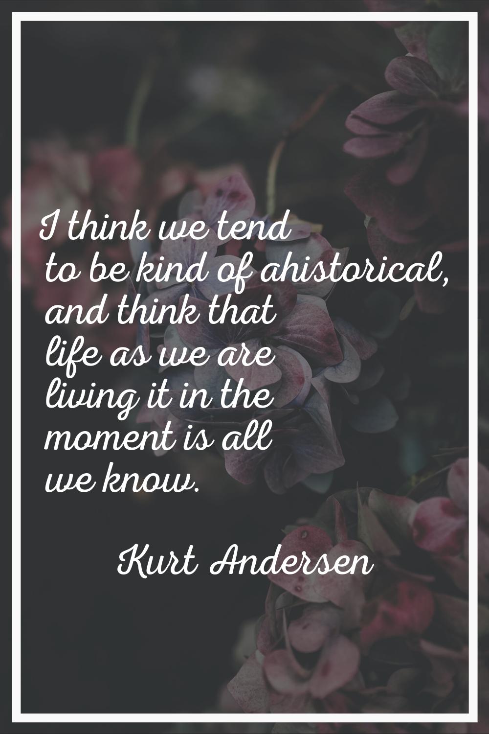 I think we tend to be kind of ahistorical, and think that life as we are living it in the moment is
