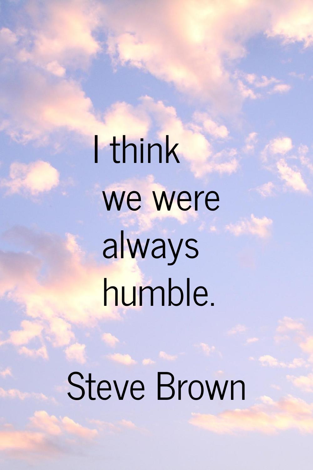 I think we were always humble.