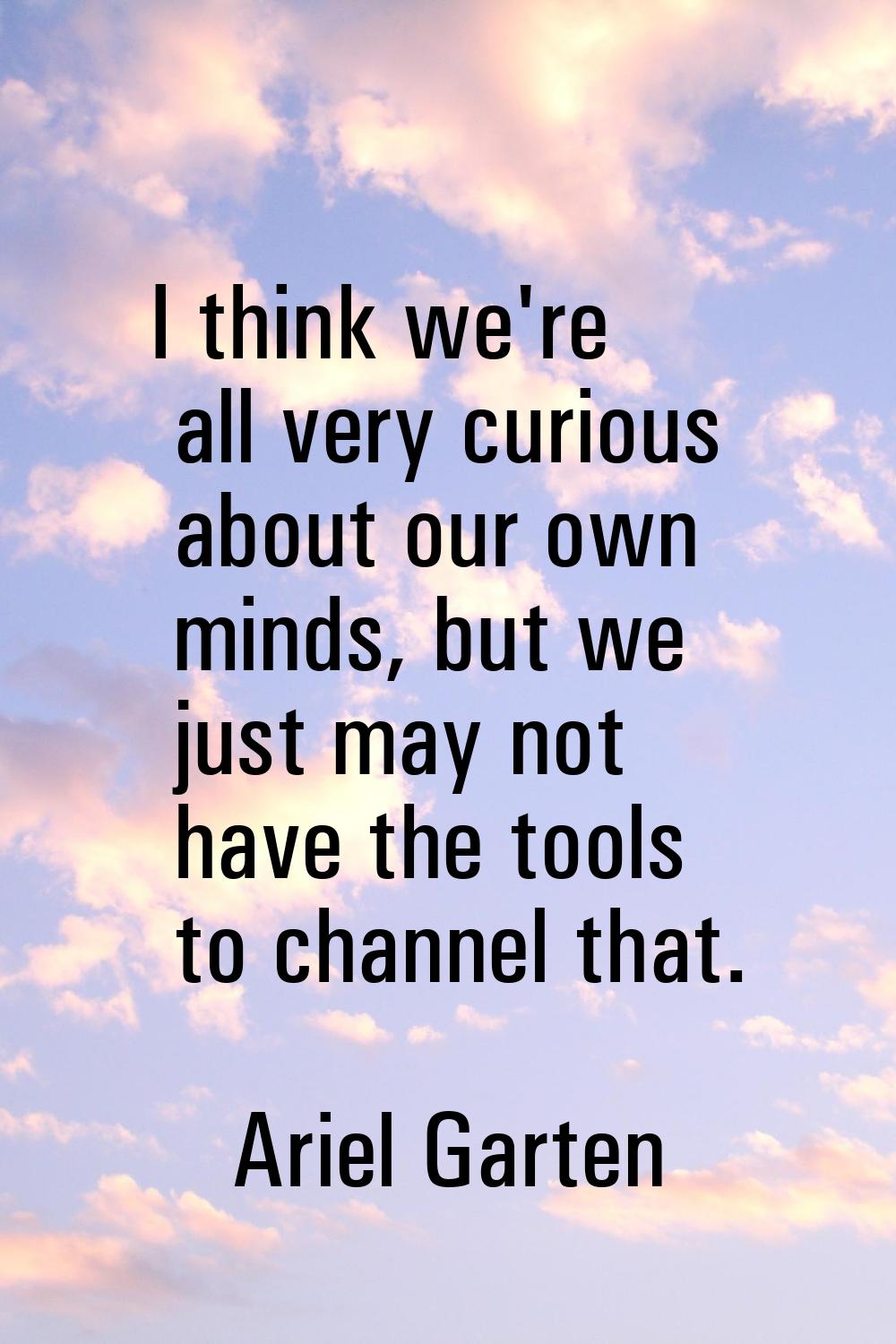 I think we're all very curious about our own minds, but we just may not have the tools to channel t