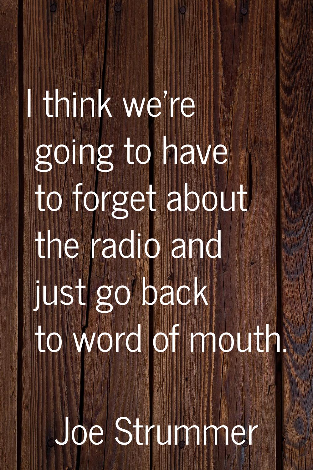 I think we're going to have to forget about the radio and just go back to word of mouth.