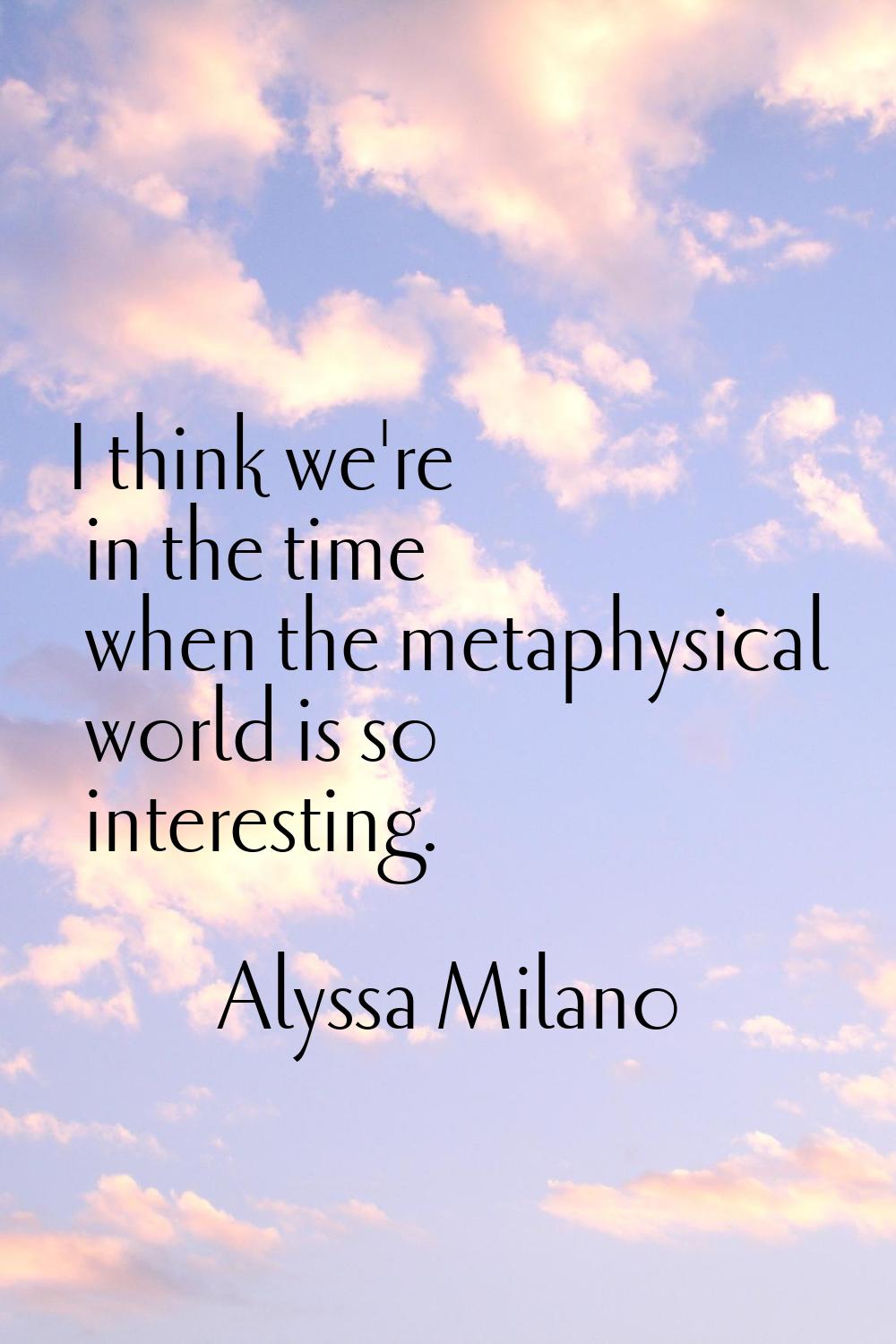 I think we're in the time when the metaphysical world is so interesting.