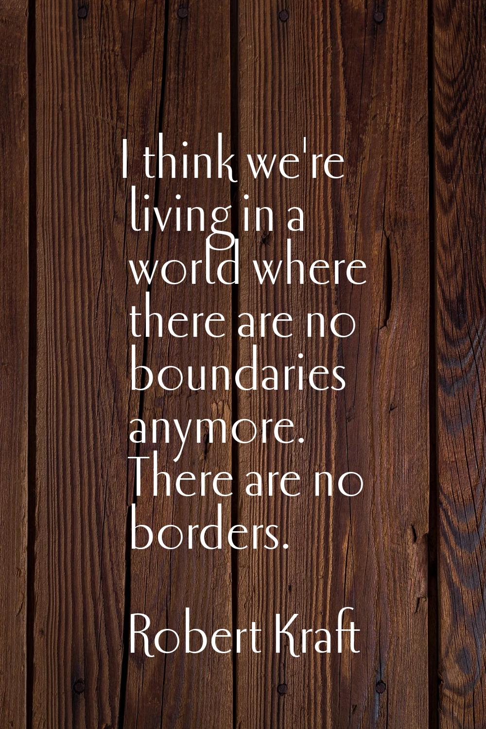 I think we're living in a world where there are no boundaries anymore. There are no borders.