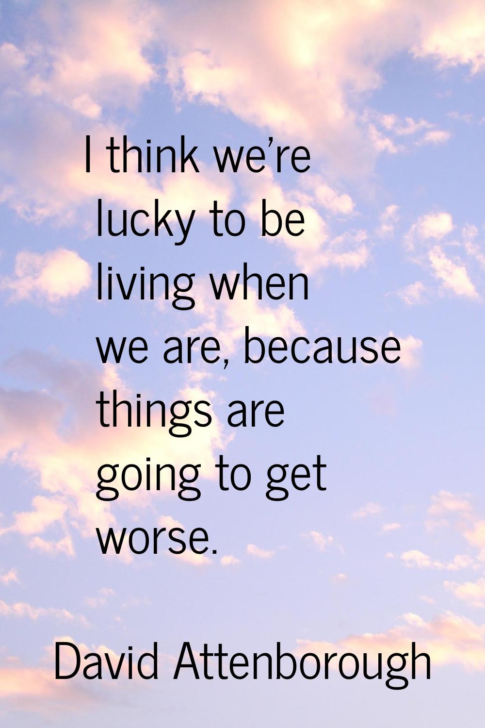 I think we're lucky to be living when we are, because things are going to get worse.