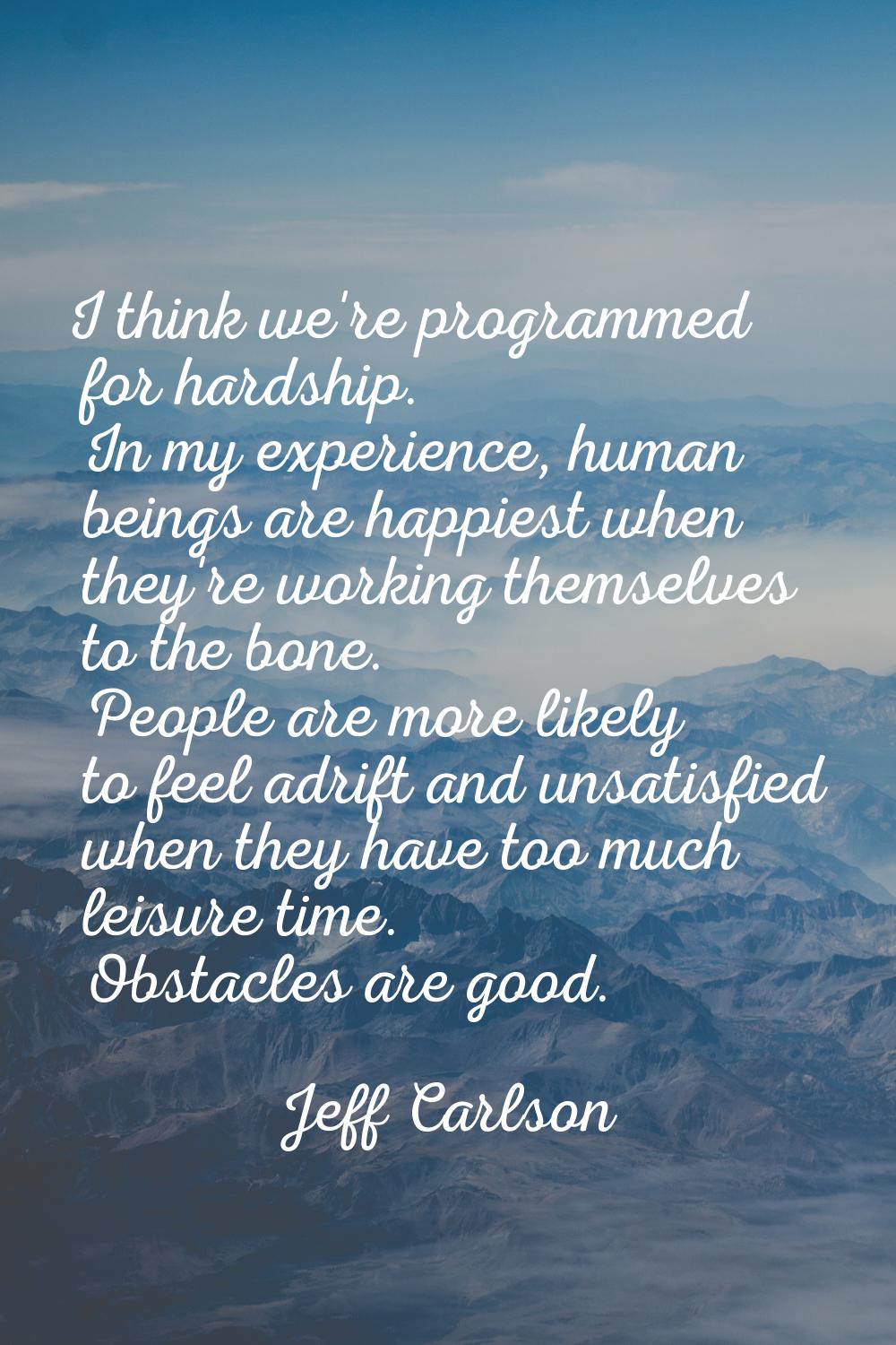 I think we're programmed for hardship. In my experience, human beings are happiest when they're wor