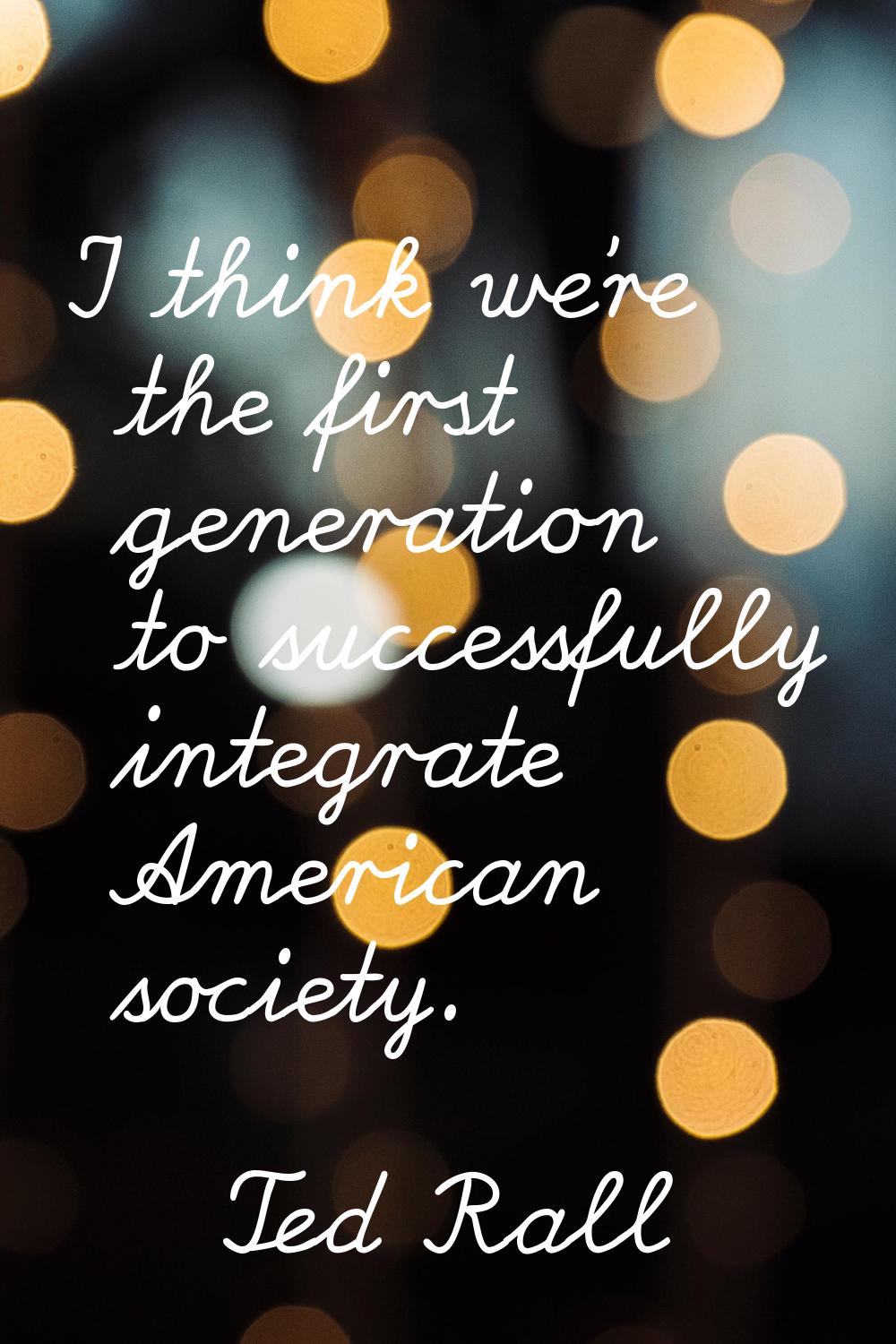 I think we're the first generation to successfully integrate American society.