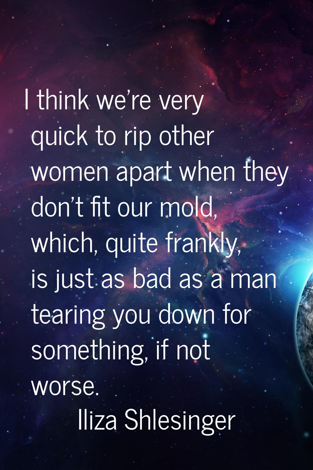 I think we're very quick to rip other women apart when they don't fit our mold, which, quite frankl