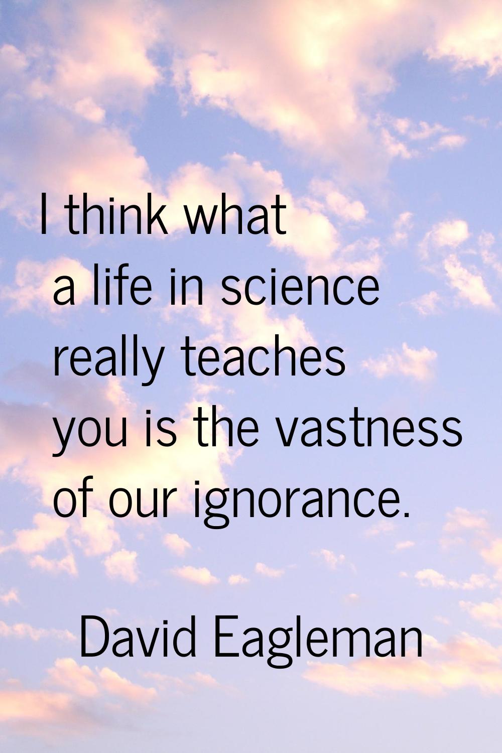 I think what a life in science really teaches you is the vastness of our ignorance.